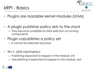 kRPI - Basics 
• Plugins are loadable kernel modules (LKMs) 
• A plugin publishes policy sets to the stack 
– They become available for later selection on running 
components 
• Plugin unpublishes a policy set 
– It cannot be selected anymore 
• W.r.t. LKM mechanics: 
– Publishing expected to happen in the module .init 
– Unpublishing is expected to happen in the module .exit 
 