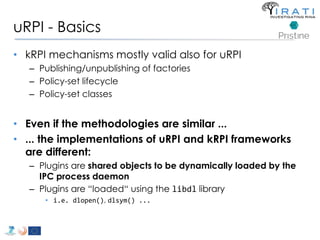 uRPI - Basics 
• kRPI mechanisms mostly valid also for uRPI 
– Publishing/unpublishing of factories 
– Policy-set lifecycle 
– Policy-set classes 
• Even if the methodologies are similar ... 
• ... the implementations of uRPI and kRPI frameworks 
are different: 
– Plugins are shared objects to be dynamically loaded by the 
IPC process daemon 
– Plugins are “loaded“ using the libdl library 
• i.e. dlopen(), dlsym() ... 
 