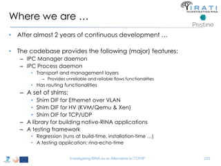 Where we are … 
• After almost 2 years of continuous development … 
• The codebase provides the following (major) features: 
– IPC Manager daemon 
– IPC Process daemon 
• Transport and management layers 
– Provides unreliable and reliable flows functionalities 
• Has routing functionalities 
– A set of shims: 
• Shim DIF for Ethernet over VLAN 
• Shim DIF for HV (KVM/Qemu & Xen) 
• Shim DIF for TCP/UDP 
– A library for building native-RINA applications 
– A testing framework 
• Regression (runs at build-time, installation-time …) 
• A testing application: rina-echo-time 
Investigating RINA as an Alternative to TCP/IP 233 
 