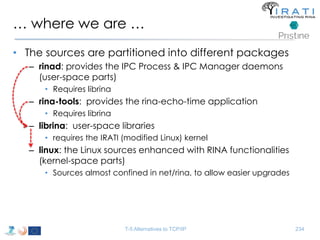 … where we are … 
• The sources are partitioned into different packages 
– rinad: provides the IPC Process & IPC Manager daemons 
(user-space parts) 
• Requires librina 
– rina-tools: provides the rina-echo-time application 
• Requires librina 
– librina: user-space libraries 
• requires the IRATI (modified Linux) kernel 
– linux: the Linux sources enhanced with RINA functionalities 
(kernel-space parts) 
• Sources almost confined in net/rina, to allow easier upgrades 
T-5 Alternatives to TCP/IP 234 
 