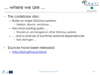 … where we are … 
• The codebase also: 
– Builds on major OS/Linux systems: 
• Debian, Ubuntu, ArchLinux … 
– Has minor porting quirks … 
• Should run unchanged on other OS/Linux systems 
– … and a small set of (runtime) external dependencies 
• libnl, libnl-gen … 
• Sources have been released: 
– http://irati.github.io/stack 
T-5 Alternatives to TCP/IP 235 
 