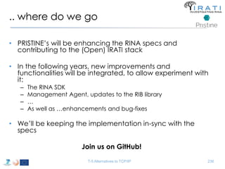 .. where do we go 
• PRISTINE’s will be enhancing the RINA specs and 
contributing to the (Open) IRATI stack 
• In the following years, new improvements and 
functionalities will be integrated, to allow experiment with 
it: 
– The RINA SDK 
– Management Agent, updates to the RIB library 
– … 
– As well as …enhancements and bug-fixes 
• We’ll be keeping the implementation in-sync with the 
specs 
Join us on GitHub! 
T-5 Alternatives to TCP/IP 236 
 