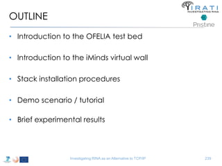 OUTLINE 
• Introduction to the OFELIA test bed 
• Introduction to the iMinds virtual wall 
• Stack installation procedures 
• Demo scenario / tutorial 
• Brief experimental results 
Investigating RINA as an Alternative to TCP/IP 239 
 