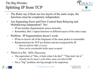 The Big Mistake: 
Splitting IP from TCP 
• The Rules say if there are two layers of the same scope, the 
functions must be completely independent. 
• Are Separating Error and Flow Control from Relaying and 
Multiplexing independent? No! 
– IP also handles fragmentation across networks. 
– Remember, Don’t repeat functions in different layers of the same scope. 
• Problem: IP fragmentation doesn’t work. 
– IP has to receive all of the fragments of the same packet to reassemble. 
– Retransmissions by TCP are distinct and not recognized by IP. 
• Must be held for MPL (5 secs!). 
• There can be considerable buffer space occupied. 
• There is a fix: 
MTU Discovery. 
– The equivalent of “Doc, it hurts when I do this!” “Then don’t do it.” 
• Actually the fix doesn’t work either: many nets filter ICMP. 
– Not a “big” problem, but big enough to be suspicious. 
T-5 Alternatives to TCP/IP © John Day, 2014 
Rights Reserved 
24 
 