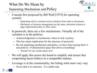 What Do We Mean by 
Separating Mechanism and Policy 
• Concept first proposed by Bill Wulf [1975] for operating 
systems. 
• Separating what is common across solutions from what is uncommon. 
• Mechanics of memory management are the same, allocation scheme or 
page replacement policy is what varies. 
• In protocols, there are a few mechanisms. Virtually all of the 
variation is in the policies. 
– Acknowledgement is mechanism; when to Ack is policy. 
– This has major implication for the structure of protocols. 
– By not separating mechanism and policy, we have been saying there is 
one point in ~8 dimensional space that solves everything! 
• Absurd! No one would expect that! 
• We will apply this across the board to simplify and ensure that 
cooperating layers behave in a compatible manner. 
• Leverage is in the commonality, but letting what must vary vary. 
– Never take it to extremes. It is subtle task. 
 