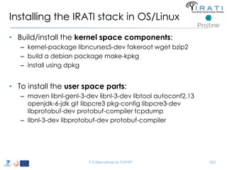 Installing the IRATI stack in OS/Linux 
• Build/install the kernel space components: 
– kernel-package libncurses5-dev fakeroot wget bzip2 
– build a debian package make-kpkg 
– install using dpkg 
• To install the user space parts: 
– maven libnl-genl-3-dev libnl-3-dev libtool autoconf2.13 
openjdk-6-jdk git libpcre3 pkg-config libpcre3-dev 
libprotobuf-dev protobuf-compiler tcpdump 
– libnl-3-dev libprotobuf-dev protobuf-compiler 
T-5 Alternatives to TCP/IP 262 
 