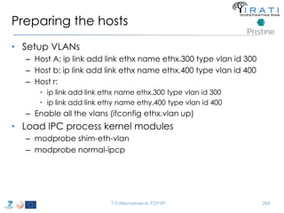 Preparing the hosts 
• Setup VLANs 
– Host A: ip link add link ethx name ethx.300 type vlan id 300 
– Host b: ip link add link ethx name ethx.400 type vlan id 400 
– Host r: 
• ip link add link ethx name ethx.300 type vlan id 300 
• ip link add link ethy name ethy.400 type vlan id 400 
– Enable all the vlans (ifconfig ethx.vlan up) 
• Load IPC process kernel modules 
– modprobe shim-eth-vlan 
– modprobe normal-ipcp 
T-5 Alternatives to TCP/IP 264 
 
