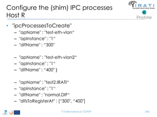 Configure the (shim) IPC processes 
Host R 
• "ipcProcessesToCreate" 
– "apName" : "test-eth-vlan“ 
– "apInstance" : "1“ 
– "difName" : “300" 
– "apName" : "test-eth-vlan2“ 
– "apInstance" : "1“ 
– "difName" : “400" } 
– "apName" : "test2.IRATI“ 
– "apInstance" : "1“ 
– "difName" : "normal.DIF“ 
– "difsToRegisterAt" : [“300", “400"] 
T-5 Alternatives to TCP/IP 268 
 