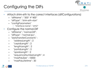 Configuring the DIFs 
• Attach shim-eth to the correct interfaces (difConfigurations) 
– "difName" : “300“ #”400” 
– "difType" : "shim-eth-vlan" 
– "configParameters" 
• "interface-name" : "eth2“ 
• Configure the normal.DIF 
– "difName" : "normal.DIF", 
– "difType" : "normal-ipc", 
– "dataTransferConstants" : 
– "addressLength" : 2 
– "cepIdLength" : 2 
– "lengthLength" : 2 
– "portIdLength" : 2 
– "qosIdLength" : 2 
– "sequenceNumberLength" : 4 
– "maxPduSize" : 10000 
– "maxPduLifetime" : 30 
T-5 Alternatives to TCP/IP 270 
 
