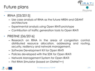 Future plans 
• IRINA [03/2015] 
– Use case analysis of RINA as the future NREN and GEANT 
architecture 
– Experimental analysis using Open IRATI prototype 
– Contribution of traffic generation tools to Open IRATI 
• PRISTINE [06/2016] 
– Research on RINA in the areas of congestion control, 
distributed resource allocation, addressing and routing, 
security, resiliency and network management. 
– Software Development Kit for Open IRATI 
– Policies developed with the SDK for Open IRATI 
– Network Management System for Open IRATI 
– First RINA Simulator (based on OMNeT++) 
T-5 Alternatives to TCP/IP 279 
 