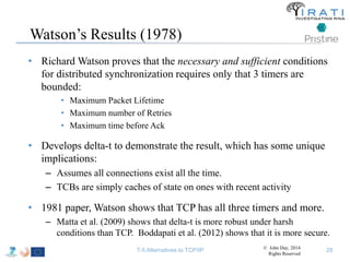Watson’s Results (1978) 
• Richard Watson proves that the necessary and sufficient conditions 
for distributed synchronization requires only that 3 timers are 
bounded: 
• Maximum Packet Lifetime 
• Maximum number of Retries 
• Maximum time before Ack 
• Develops delta-t to demonstrate the result, which has some unique 
implications: 
– Assumes all connections exist all the time. 
– TCBs are simply caches of state on ones with recent activity 
• 1981 paper, Watson shows that TCP has all three timers and more. 
– Matta et al. (2009) shows that delta-t is more robust under harsh 
conditions than TCP. Boddapati et al. (2012) shows that it is more secure. 
T-5 Alternatives to TCP/IP © John Day, 2014 
Rights Reserved 
28 
 