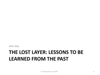 John Day 
THE LOST LAYER: LESSONS TO BE 
LEARNED FROM THE PAST 
T-5 Alternatives to TCP/IP 3 
 