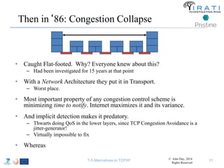 Then in‘86: Congestion Collapse 
• Caught Flat-footed. Why? Everyone knew about this? 
– Had been investigated for 15 years at that point 
• With a Network Architecture they put it in Transport. 
– Worst place. 
• Most important property of any congestion control scheme is 
minimizing time to notify. Internet maximizes it and its variance. 
• And implicit detection makes it predatory. 
– Thwarts doing QoS in the lower layers, since TCP Congestion Avoidance is a 
jitter-generator! 
– Virtually impossible to fix 
• Whereas 
T-5 Alternatives to TCP/IP © John Day, 2014 
Rights Reserved 
31 
 