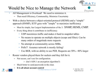 Would be Nice to Manage the Network 
• All Management is Overhead! We need to minimize it. 
– Then need Efficiency, Commonality, Minimize Uncertainty 
• With a choice between a object-oriented protocol (HEMS) and a “simple” 
approach (SNMP), IETF goes with “simple” to maximize inefficiency 
– Must be simple, has Largest Implementation of the 3: SNMP, HEMS, CMIP. 
– Every thing about it contributes to inefficiency 
• UDP maximizes traffic and makes it hard to snapshot tables 
• No means to operate on multiple objects (scope and filter). Can be 
many orders of magnitude more requests 
• No attempt at commonality across MIBs. 
• Polls?! Assumes network is mostly failing! 
• Use BER, with no ability to use PER. Requests are 50% - 80% larger 
• Router vendors played them for suckers and they fell for it. 
– Not secure, can’t use for configuration. 
– (Isn’t ASN.1 an encryption algorithm?) 
– Much better to send passwords in the clear. 
– It is all about account control 
T-5 Alternatives to TCP/IP © John Day, 2014 
Rights Reserved 
33 
 