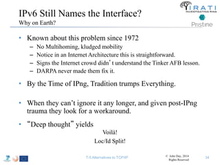 IPv6 Still Names the Interface? 
Why on Earth? 
• Known about this problem since 1972 
– No Multihoming, kludged mobility 
– Notice in an Internet Architecture this is straightforward. 
– Signs the Internet crowd didn’t understand the Tinker AFB lesson. 
– DARPA never made them fix it. 
• By the Time of IPng, Tradition trumps Everything. 
• When they can’t ignore it any longer, and given post-IPng 
trauma they look for a workaround. 
• “Deep thought” yields 
Voilà! 
Loc/Id Split! 
T-5 Alternatives to TCP/IP © John Day, 2014 
Rights Reserved 
34 
 