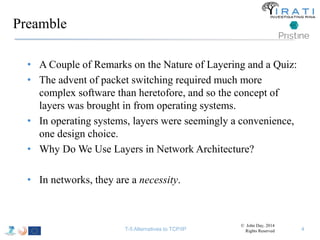Preamble 
• A Couple of Remarks on the Nature of Layering and a Quiz: 
• The advent of packet switching required much more 
complex software than heretofore, and so the concept of 
layers was brought in from operating systems. 
• In operating systems, layers were seemingly a convenience, 
one design choice. 
• Why Do We Use Layers in Network Architecture? 
• In networks, they are a necessity. 
© John Day, 2014 
T-5 Alternatives to TCP/IP Rights Reserved 4 
 