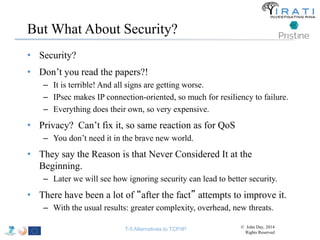 But What About Security? 
• Security? 
• Don’t you read the papers?! 
– It is terrible! And all signs are getting worse. 
– IPsec makes IP connection-oriented, so much for resiliency to failure. 
– Everything does their own, so very expensive. 
• Privacy? Can’t fix it, so same reaction as for QoS 
– You don’t need it in the brave new world. 
• They say the Reason is that Never Considered It at the 
Beginning. 
– Later we will see how ignoring security can lead to better security. 
• There have been a lot of “after the fact” attempts to improve it. 
– With the usual results: greater complexity, overhead, new threats. 
T-5 Alternatives to TCP/IP © John Day, 2014 
Rights Reserved 
 