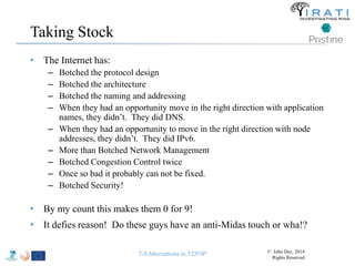 Taking Stock 
• The Internet has: 
– Botched the protocol design 
– Botched the architecture 
– Botched the naming and addressing 
– When they had an opportunity move in the right direction with application 
names, they didn’t. They did DNS. 
– When they had an opportunity to move in the right direction with node 
addresses, they didn’t. They did IPv6. 
– More than Botched Network Management 
– Botched Congestion Control twice 
– Once so bad it probably can not be fixed. 
– Botched Security! 
• By my count this makes them 0 for 9! 
• It defies reason! Do these guys have an anti-Midas touch or wha!? 
T-5 Alternatives to TCP/IP © John Day, 2014 
Rights Reserved 
 