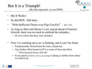 But It is a Triumph! 
• But It Works! 
• So did DOS. Still does. 
• ‘With Sufficient Thrust even Pigs Can Fly!’ - RFC 1925 
• As long as fiber and Moore’s Law stayed ahead of Internet 
Growth, there was no need to confront the mistakes. 
– Or even notice that they were mistakes. 
• Now it is catching up to us, is limiting, and it can’t be fixed. 
– Fundamentally flawed from the start, a dead end. 
– Any further effort based on IP is a waste of time and effort. 
• Throwing good money after bad 
– Every patch (and that is all we are seeing) is taking us further from where 
we need to be. 
(By that argument, so was DOS) 
T-5 Alternatives to TCP/IP © John Day, 2014 
Rights Reserved 
 