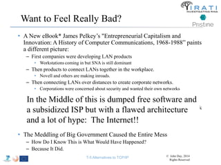 Want to Feel Really Bad? 
• A New eBook* James Pelkey’s "Entrepreneurial Capitalism and 
Innovation: A History of Computer Communications, 1968-1988” paints 
a different picture: 
– First companies were developing LAN products 
• Workstations coming in but SNA is still dominant 
– Then products to connect LANs together in the workplace. 
• Novell and others are making inroads. 
– Then connecting LANs over distances to create corporate networks. 
• Corporations were concerned about security and wanted their own networks 
– By the late-80s, corporations wanted their suppliers on their networks. 
– The next step would have been so many corporate networks wanting their 
In the Middle of this is dumped free software and 
a subsidized ISP but with a flawed architecture 
and a lot of hype: The Internet!! 
suppliers on them, that it would have been advantageous to have a single network 
connecting the corporate networks. 
– Notice this is a natural progression to the INWG Model. 
• The Meddling of Big Government Caused the Entire Mess 
– How Do I Know This is What Would Have Happened? 
– Because It Did. 
T-5 Alternatives to TCP/IP © John Day, 2014 
Rights Reserved 
 