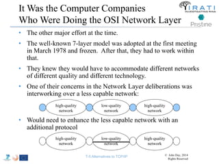 It Was the Computer Companies 
Who Were Doing the OSI Network Layer 
• The other major effort at the time. 
• The well-known 7-layer model was adopted at the first meeting 
in March 1978 and frozen. After that, they had to work within 
that. 
• They knew they would have to accommodate different networks 
of different quality and different technology. 
• One of their concerns in the Network Layer deliberations was 
interworking over a less capable network: 
high-quality 
network 
• Would need to enhance the less capable network with an 
additional protocol 
low-quality 
network 
high-quality 
network 
high-quality 
network 
low-quality 
network 
high-quality 
network 
T-5 Alternatives to TCP/IP © John Day, 2014 
Rights Reserved 
 