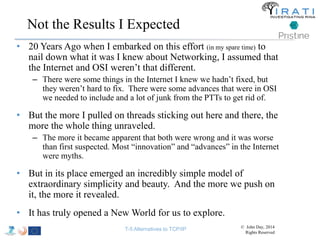 Not the Results I Expected 
• 20 Years Ago when I embarked on this effort (in my spare time) to 
nail down what it was I knew about Networking, I assumed that 
the Internet and OSI weren’t that different. 
– There were some things in the Internet I knew we hadn’t fixed, but 
they weren’t hard to fix. There were some advances that were in OSI 
we needed to include and a lot of junk from the PTTs to get rid of. 
• But the more I pulled on threads sticking out here and there, the 
more the whole thing unraveled. 
– The more it became apparent that both were wrong and it was worse 
than first suspected. Most “innovation” and “advances” in the Internet 
were myths. 
• But in its place emerged an incredibly simple model of 
extraordinary simplicity and beauty. And the more we push on 
it, the more it revealed. 
• It has truly opened a New World for us to explore. 
T-5 Alternatives to TCP/IP © John Day, 2014 
Rights Reserved 
 