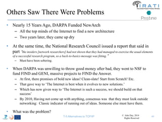 Others Saw There Were Problems 
• Nearly 15 Years Ago, DARPA Funded NewArch 
– All the top minds of the Internet to find a new architecture 
– Two years later, they came up dry 
• At the same time, the National Research Council issued a report that said in 
part “t 
he insiders [network researchers] had not shown that they had managed to exercise the usual elements 
of a successful research program, so a back-to-basics message was fitting.” 
– Must have been sobering. 
• When DARPA was unwilling to throw good money after bad, they went to NSF to 
fund FIND and GENI, massive projects to FIND the Answer. 
– At first, there promises of bold new ideas! Clean-slate! Start from Scratch! Etc. 
– That gave way to ‘The Internet is best when it evolves to new solutions.’ 
– Which has now given way to ‘The Internet is such a success, we should build on that 
success’ 
– By 2010, Having not come up with anything, consensus was that they must look outside 
networking: Classic indicator of running out of ideas. Someone else must have them. 
• What was the problem? 
T-5 Alternatives to TCP/IP 49 © John Day, 2014 
Rights Reserved 
 