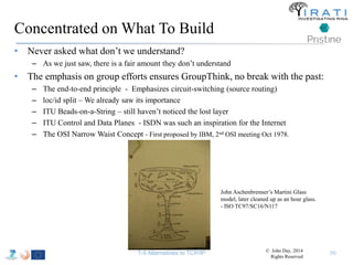 Concentrated on What To Build 
• Never asked what don’t we understand? 
– As we just saw, there is a fair amount they don’t understand 
• The emphasis on group efforts ensures GroupThink, no break with the past: 
– The end-to-end principle - Emphasizes circuit-switching (source routing) 
– loc/id split – We already saw its importance 
– ITU Beads-on-a-String – still haven’t noticed the lost layer 
– ITU Control and Data Planes - ISDN was such an inspiration for the Internet 
– The OSI Narrow Waist Concept - First proposed by IBM, 2nd OSI meeting Oct 1978. 
50 
John Aschenbrenner’s Martini Glass 
model, later cleaned up as an hour glass. 
- ISO TC97/SC16/N117 
© John Day, 2014 
Rights Reserved 
T-5 Alternatives to TCP/IP 
 