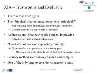 XIA – Trustworthy and Evolvable 
• There is that word again 
• Their big deal is communication among “principals” 
– Not realizing hosts and devices are irrelevant, just boxes. 
– Communication is always with a “process” 
• Addresses are Directed Acyclic Graphs, impressive 
– IOW, hierarchical and route dependent. 
• “Great deal of work on supporting mobility” 
– Needs rendezvous points and a stationary peer 
• Odd, No work at all, Mobility solved itself with no need of home. 
• Security method seems heavy handed and complex 
• One of the only ones to consider congestion control 
T-5 Alternatives to TCP/IP 53 © John Day, 2014 
Rights Reserved 
 