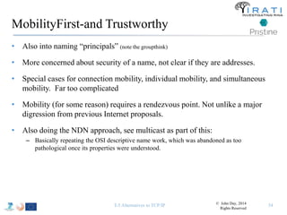 MobilityFirst-and Trustworthy 
• Also into naming “principals” (note the groupthink) 
• More concerned about security of a name, not clear if they are addresses. 
• Special cases for connection mobility, individual mobility, and simultaneous 
mobility. Far too complicated 
• Mobility (for some reason) requires a rendezvous point. Not unlike a major 
digression from previous Internet proposals. 
• Also doing the NDN approach, see multicast as part of this: 
– Basically repeating the OSI descriptive name work, which was abandoned as too 
pathological once its properties were understood. 
T-5 Alternatives to TCP/IP 54 © John Day, 2014 
Rights Reserved 
 