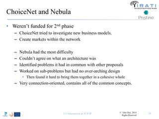 ChoiceNet and Nebula 
• Weren’t funded for 2nd phase 
– ChoiceNet tried to investigate new business models, 
– Create markets within the network 
– Nebula had the most difficulty 
– Couldn’t agree on what an architecture was 
– Identified problems it had in common with other proposals 
– Worked on sub-problems but had no over-arching design 
• Then found it hard to bring them together in a cohesive whole 
– Very connection-oriented, contains all of the common concepts. 
T-5 Alternatives to TCP/IP 55 © John Day, 2014 
Rights Reserved 
 