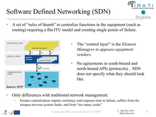 Software Defined Networking (SDN) 
• A set of “rules of thumb” to centralize functions in the equipment (such as 
routing) requiring a flat ITU model and creating single points of failure. 
Investigating RINA as an Alternative to TCP/IP 56 
Source: ONF 
• The “control layer” is the Element 
Managers to appease equipment 
vendors. 
• No agreements in south-bound and 
north-bound APIs (protocols) .. SDN 
does not specify what they should look 
like. 
• Only differences with traditional network management: 
• Greater centralization impairs resiliency and response time to failure, suffers from the 
octopus nervous system faults, and from “too many cooks” 
© John Day, 2014 
Rights Reserved 
 
