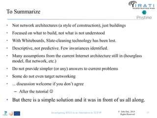 To Summarize 
• Not network architectures (a style of construction), just buildings 
• Focused on what to build, not what is not understood 
• With Whiteboards, Slate-cleaning technology has been lost. 
• Descriptive, not predictive. Few invariances identified. 
• Many assumptions from the current Internet architecture still in (hourglass 
model, flat network, etc.) 
• Do not provide simpler (or any) answers to current problems 
• Some do not even target networking 
• ... discussion welcome if you don’t agree 
– After the tutorial  
• But there is a simple solution and it was in front of us all along. 
Investigating RINA as an Alternative to TCP/IP 57 © John Day, 2014 
Rights Reserved 
 
