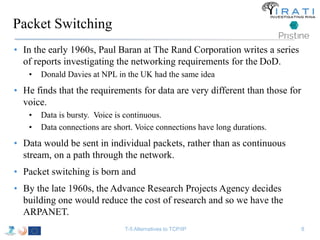 Packet Switching 
• In the early 1960s, Paul Baran at The Rand Corporation writes a series 
of reports investigating the networking requirements for the DoD. 
• Donald Davies at NPL in the UK had the same idea 
• He finds that the requirements for data are very different than those for 
voice. 
• Data is bursty. Voice is continuous. 
• Data connections are short. Voice connections have long durations. 
• Data would be sent in individual packets, rather than as continuous 
stream, on a path through the network. 
• Packet switching is born and 
• By the late 1960s, the Advance Research Projects Agency decides 
building one would reduce the cost of research and so we have the 
ARPANET. 
T-5 Alternatives to TCP/IP 8 
 