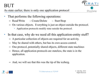 BUT 
As state earlier, there is only one application protocol 
• That performs the following operations: 
– Read/Write – Create/Delete – Start/Stop 
– On various objects. Everything is just an object outside the protocol. 
• Application protocols modify state outside the protocol. 
• In that case, why do we need all this application-entity stuff? 
– A particular collection of objects are required for an activity. 
– May be shared with others, but has its own access control. 
– One protocol, potentially shared objects, different state machines 
– Hence, all application protocols are stateless, the state is in the 
application. 
– And, we will see that this was the tip of the iceberg. 
T-5 Alternatives to TCP/IP © John Day, 2014 
Rights Reserved 
 