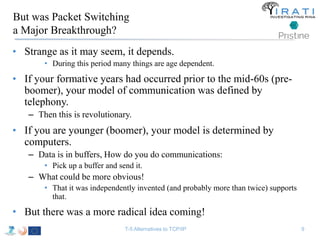 But was Packet Switching 
a Major Breakthrough? 
• Strange as it may seem, it depends. 
• During this period many things are age dependent. 
• If your formative years had occurred prior to the mid-60s (pre-boomer), 
your model of communication was defined by 
telephony. 
– Then this is revolutionary. 
• If you are younger (boomer), your model is determined by 
computers. 
– Data is in buffers, How do you do communications: 
• Pick up a buffer and send it. 
– What could be more obvious! 
• That it was independently invented (and probably more than twice) supports 
that. 
• But there was a more radical idea coming! 
T-5 Alternatives to TCP/IP 9 
 