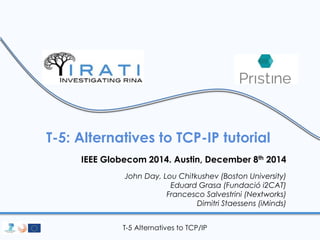 T-5: Alternatives to TCP-IP tutorial 
IEEE Globecom 2014. Austin, December 8th 2014 
John Day, Lou Chitkushev (Boston University) 
Eduard Grasa (Fundació i2CAT) 
Francesco Salvestrini (Nextworks) 
Dimitri Staessens (iMinds) 
T-5 Alternatives to TCP/IP 
 