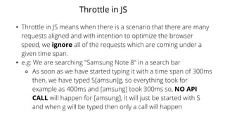 Throttle in JS
• Throttle in JS means when there is a scenario that there are many
requests aligned and with intention to optimize the browser
speed, we ignore all of the requests which are coming under a
given time span.
• e.g: We are searching "Samsung Note 8" in a search bar
⚬ As soon as we have started typing it with a time span of 300ms
then, we have typed S[amsun]g, so everything took for
example as 400ms and [amsung] took 300ms so, NO API
CALL will happen for [amsung], it will just be started with S
and when g will be typed then only a call will happen
 