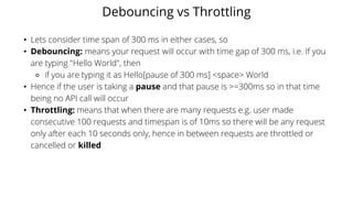 Debouncing vs Throttling
• Lets consider time span of 300 ms in either cases, so
• Debouncing: means your request will occur with time gap of 300 ms, i.e. If you
are typing "Hello World", then
⚬ if you are typing it as Hello[pause of 300 ms] <space> World
• Hence if the user is taking a pause and that pause is >=300ms so in that time
being no API call will occur
• Throttling: means that when there are many requests e.g. user made
consecutive 100 requests and timespan is of 10ms so there will be any request
only after each 10 seconds only, hence in between requests are throttled or
cancelled or killed
 