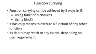 Function currying
• Function currying can be achieved by 2 ways in JS:
⚬ Using function's closures
⚬ Using bind()
• It basically means to execute a function of any other
function
• Its depth may reach to any extent, depending on
user requirement
 