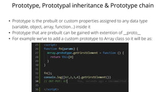 Prototype, Prototypal inheritance & Prototype chain
• Prototype is the prebuilt or custom properties assigned to any data type
(variable, object, array, function...) inside it
• Prototype that are prebuilt can be gained with extention of __proto__
• For example we've to add a custom prototype to Array class so it will be as:
 