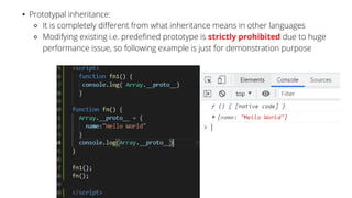 • Prototypal inheritance:
⚬ It is completely different from what inheritance means in other languages
⚬ Modifying existing i.e. predefined prototype is strictly prohibited due to huge
performance issue, so following example is just for demonstration purpose
 