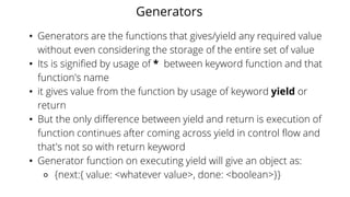 Generators
• Generators are the functions that gives/yield any required value
without even considering the storage of the entire set of value
• Its is signified by usage of * between keyword function and that
function's name
• it gives value from the function by usage of keyword yield or
return
• But the only difference between yield and return is execution of
function continues after coming across yield in control flow and
that's not so with return keyword
• Generator function on executing yield will give an object as:
⚬ {next:{ value: <whatever value>, done: <boolean>}}
 