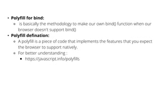 • Polyfill for bind:
⚬ is basically the methodology to make our own bind() function when our
browser doesn't support bind()
• Polyfill defination:
⚬ A polyfill is a piece of code that implements the features that you expect
the browser to support natively.
⚬ For better understanding :
￭ https://javascript.info/polyfills
 