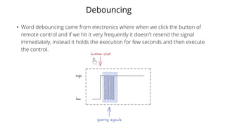 Debouncing
• Word debouncing came from electronics where when we click the button of
remote control and if we hit it very frequently it doesn't resend the signal
immediately, instead it holds the execution for few seconds and then execute
the control.
 