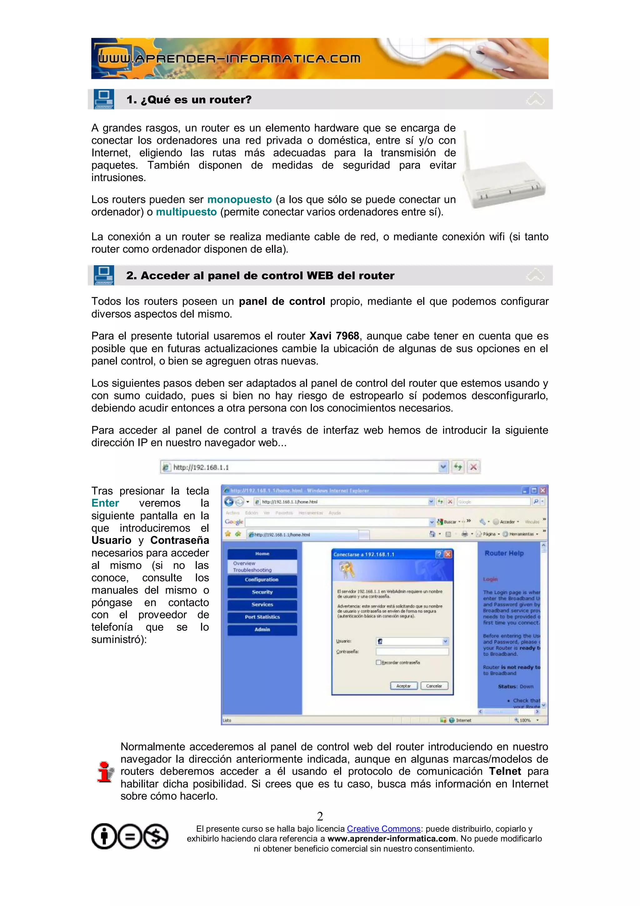 1. ¿Qué es un router?

A grandes rasgos, un router es un elemento hardware que se encarga de
conectar los ordenadores una red privada o doméstica, entre sí y/o con
Internet, eligiendo las rutas más adecuadas para la transmisión de
paquetes. También disponen de medidas de seguridad para evitar
intrusiones.

Los routers pueden ser monopuesto (a los que sólo se puede conectar un
ordenador) o multipuesto (permite conectar varios ordenadores entre sí).

La conexión a un router se realiza mediante cable de red, o mediante conexión wifi (si tanto
router como ordenador disponen de ella).

       2. Acceder al panel de control WEB del router

Todos los routers poseen un panel de control propio, mediante el que podemos configurar
diversos aspectos del mismo.

Para el presente tutorial usaremos el router Xavi 7968, aunque cabe tener en cuenta que es
posible que en futuras actualizaciones cambie la ubicación de algunas de sus opciones en el
panel control, o bien se agreguen otras nuevas.

Los siguientes pasos deben ser adaptados al panel de control del router que estemos usando y
con sumo cuidado, pues si bien no hay riesgo de estropearlo sí podemos desconfigurarlo,
debiendo acudir entonces a otra persona con los conocimientos necesarios.

Para acceder al panel de control a través de interfaz web hemos de introducir la siguiente
dirección IP en nuestro navegador web...



Tras presionar la tecla
Enter     veremos     la
siguiente pantalla en la
que introduciremos el
Usuario y Contraseña
necesarios para acceder
al mismo (si no las
conoce, consulte los
manuales del mismo o
póngase en contacto
con el proveedor de
telefonía que se lo
suministró):




     Normalmente accederemos al panel de control web del router introduciendo en nuestro
     navegador la dirección anteriormente indicada, aunque en algunas marcas/modelos de
     routers deberemos acceder a él usando el protocolo de comunicación Telnet para
     habilitar dicha posibilidad. Si crees que es tu caso, busca más información en Internet
     sobre cómo hacerlo.
                                                    2
                     El presente curso se halla bajo licencia Creative Commons: puede distribuirlo, copiarlo y
                   exhibirlo haciendo clara referencia a www.aprender-informatica.com. No puede modificarlo
                                     ni obtener beneficio comercial sin nuestro consentimiento.
 