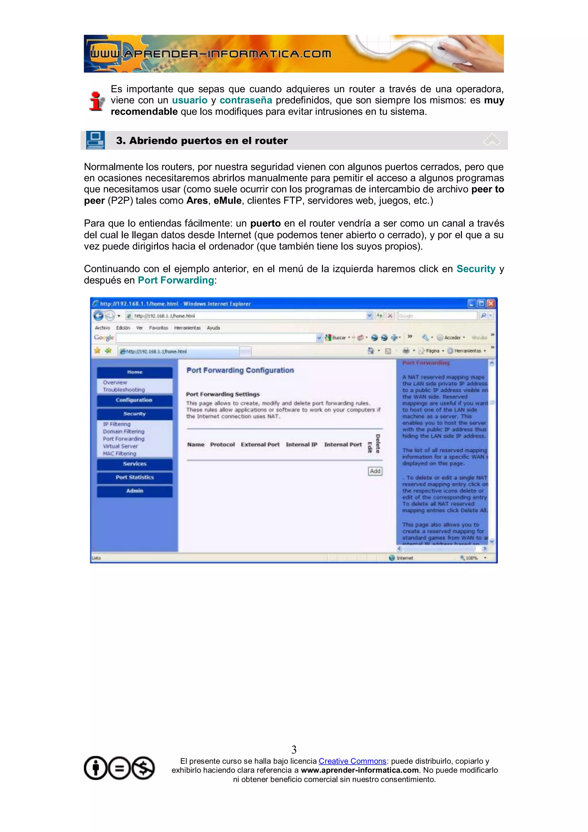 Es importante que sepas que cuando adquieres un router a través de una operadora,
      viene con un usuario y contraseña predefinidos, que son siempre los mismos: es muy
      recomendable que los modifiques para evitar intrusiones en tu sistema.

       3. Abriendo puertos en el router

Normalmente los routers, por nuestra seguridad vienen con algunos puertos cerrados, pero que
en ocasiones necesitaremos abrirlos manualmente para pemitir el acceso a algunos programas
que necesitamos usar (como suele ocurrir con los programas de intercambio de archivo peer to
peer (P2P) tales como Ares, eMule, clientes FTP, servidores web, juegos, etc.)

Para que lo entiendas fácilmente: un puerto en el router vendría a ser como un canal a través
del cual le llegan datos desde Internet (que podemos tener abierto o cerrado), y por el que a su
vez puede dirigirlos hacia el ordenador (que también tiene los suyos propios).

Continuando con el ejemplo anterior, en el menú de la izquierda haremos click en Security y
después en Port Forwarding:




                                                     3
                      El presente curso se halla bajo licencia Creative Commons: puede distribuirlo, copiarlo y
                    exhibirlo haciendo clara referencia a www.aprender-informatica.com. No puede modificarlo
                                      ni obtener beneficio comercial sin nuestro consentimiento.
 