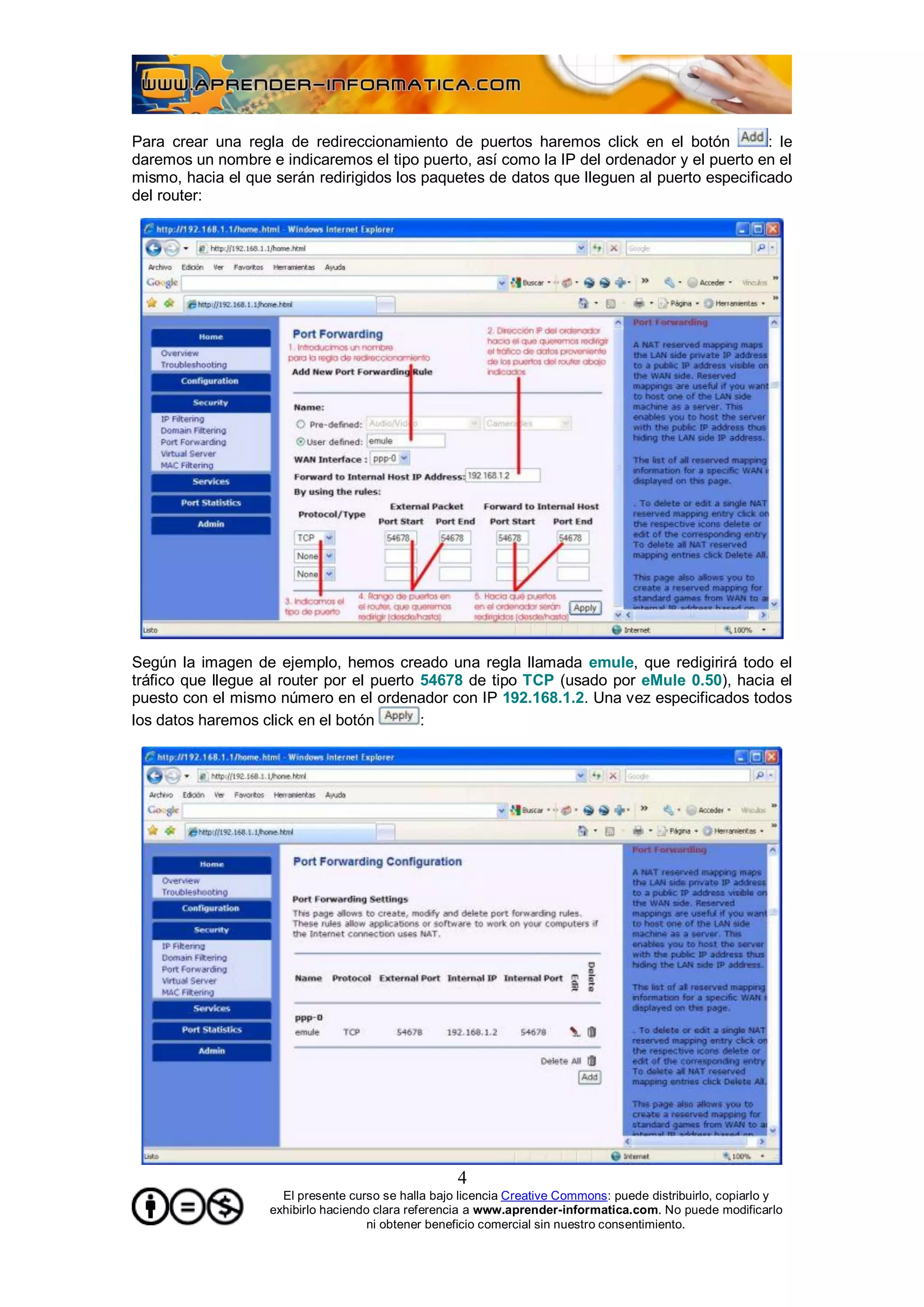 Para crear una regla de redireccionamiento de puertos haremos click en el botón            : le
daremos un nombre e indicaremos el tipo puerto, así como la IP del ordenador y el puerto en el
mismo, hacia el que serán redirigidos los paquetes de datos que lleguen al puerto especificado
del router:




Según la imagen de ejemplo, hemos creado una regla llamada emule, que redigirirá todo el
tráfico que llegue al router por el puerto 54678 de tipo TCP (usado por eMule 0.50), hacia el
puesto con el mismo número en el ordenador con IP 192.168.1.2. Una vez especificados todos
los datos haremos click en el botón        :




                                                    4
                     El presente curso se halla bajo licencia Creative Commons: puede distribuirlo, copiarlo y
                   exhibirlo haciendo clara referencia a www.aprender-informatica.com. No puede modificarlo
                                     ni obtener beneficio comercial sin nuestro consentimiento.
 
