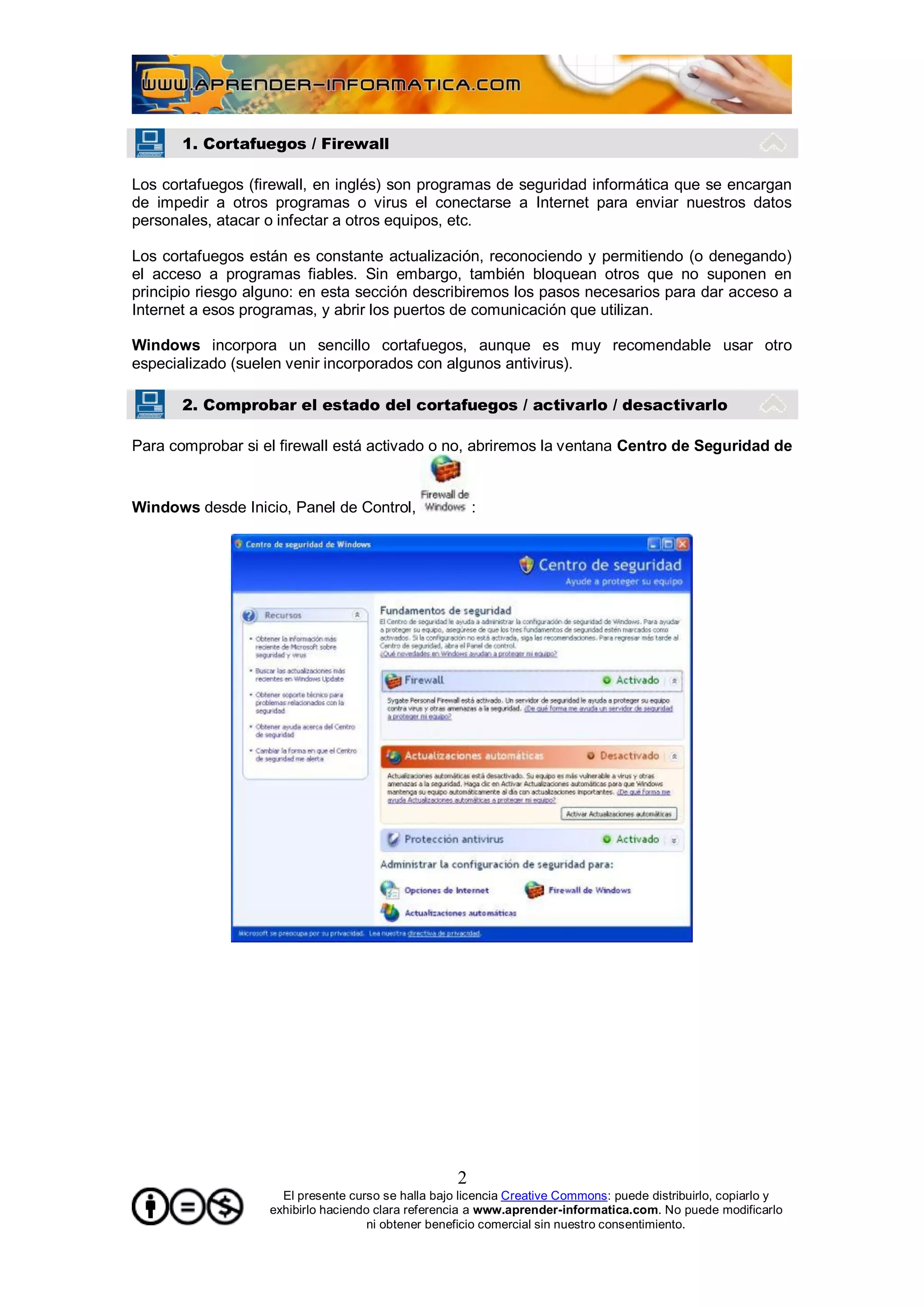 1. Cortafuegos / Firewall

Los cortafuegos (firewall, en inglés) son programas de seguridad informática que se encargan
de impedir a otros programas o virus el conectarse a Internet para enviar nuestros datos
personales, atacar o infectar a otros equipos, etc.

Los cortafuegos están es constante actualización, reconociendo y permitiendo (o denegando)
el acceso a programas fiables. Sin embargo, también bloquean otros que no suponen en
principio riesgo alguno: en esta sección describiremos los pasos necesarios para dar acceso a
Internet a esos programas, y abrir los puertos de comunicación que utilizan.

Windows incorpora un sencillo cortafuegos, aunque es muy recomendable usar otro
especializado (suelen venir incorporados con algunos antivirus).

       2. Comprobar el estado del cortafuegos / activarlo / desactivarlo

Para comprobar si el firewall está activado o no, abriremos la ventana Centro de Seguridad de


Windows desde Inicio, Panel de Control,                 :




                                                    2
                     El presente curso se halla bajo licencia Creative Commons: puede distribuirlo, copiarlo y
                   exhibirlo haciendo clara referencia a www.aprender-informatica.com. No puede modificarlo
                                     ni obtener beneficio comercial sin nuestro consentimiento.
 