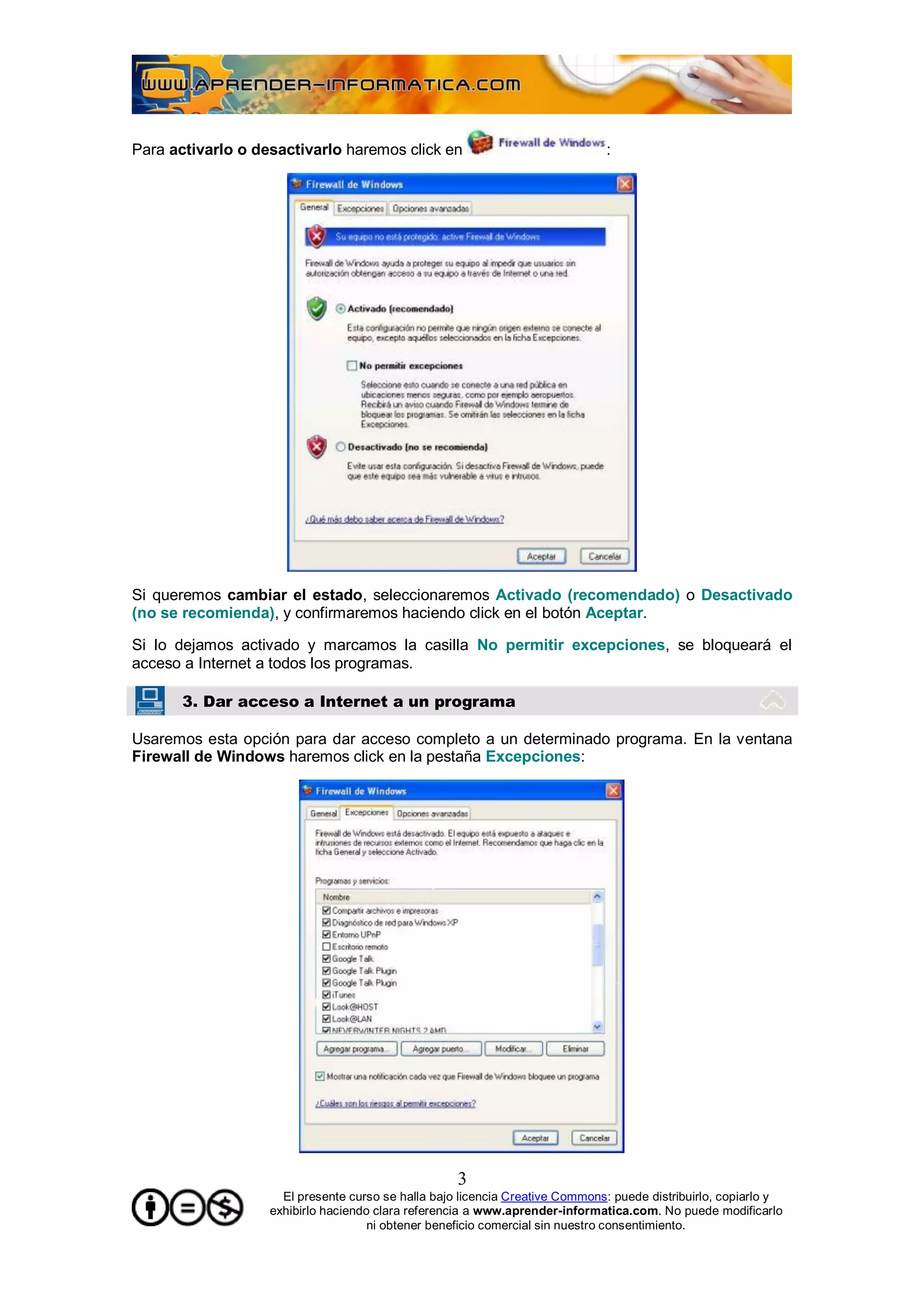 Para activarlo o desactivarlo haremos click en                                :




Si queremos cambiar el estado, seleccionaremos Activado (recomendado) o Desactivado
(no se recomienda), y confirmaremos haciendo click en el botón Aceptar.

Si lo dejamos activado y marcamos la casilla No permitir excepciones, se bloqueará el
acceso a Internet a todos los programas.

       3. Dar acceso a Internet a un programa

Usaremos esta opción para dar acceso completo a un determinado programa. En la ventana
Firewall de Windows haremos click en la pestaña Excepciones:




                                                    3
                     El presente curso se halla bajo licencia Creative Commons: puede distribuirlo, copiarlo y
                   exhibirlo haciendo clara referencia a www.aprender-informatica.com. No puede modificarlo
                                     ni obtener beneficio comercial sin nuestro consentimiento.
 